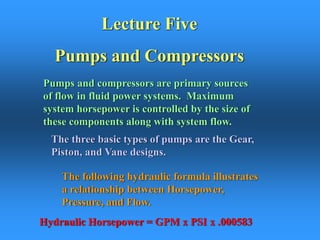 Lecture Five
Pumps and Compressors
Pumps and compressors are primary sources
of flow in fluid power systems. Maximum
system horsepower is controlled by the size of
these components along with system flow.
The following hydraulic formula illustrates
a relationship between Horsepower,
Pressure, and Flow.
Hydraulic Horsepower = GPM x PSI x .000583
The three basic types of pumps are the Gear,
Piston, and Vane designs.
 