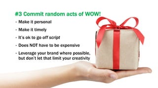 #3 Commit random acts of WOW!
•  Make it personal
•  Make it timely
•  It’s ok to go off script
•  Does NOT have to be expensive
•  Leverage your brand where possible,
but don’t let that limit your creativity
 