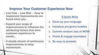 Improve Your Customer Experience Now
5 Quick Wins
1.  Clean-up your language
2.  Introduce pre-game huddles
3.  Commit random acts of WOW!
4.  Thank & engage promoters
5.  Be easy to promote
•  Low Cost – Low Risk – Easy to
Implement Improvements are
found when you…
•  Expand your scope of
improvements to influence the
attributing factors that drive
customer experience to
create…
•  A steady stream of continuous
improvements to keep
momentum.
 