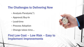 The Challenges to Delivering Now
•  Analysis Paralysis(?)
•  Approval/Buy-In
•  Lead-time
•  Process Adoption
•  Change takes time…
Find Low Cost – Low Risk – Easy to
Implement Improvements
 