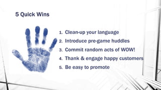 5 Quick Wins
1.  Clean-up your language
2.  Introduce pre-game huddles
3.  Commit random acts of WOW!
4.  Thank & engage happy customers
5.  Be easy to promote
 