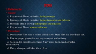 FOG
1.Radiation fog
• Causes:
a) Exposure of film to radiation during storage.
b) Exposure of film to radiation during transport and delivery.
c) Exposure of film during radiographic examination.
d) Exposure of film to scatter radiation..
• Prevention:
a) Do not store film near a source of radiation. Store film in a lead-lined box.
b) Ensure proper protection during transport and delivery.
c) Keep loaded cassette away from X-ray room during radiographic
examination.
d) Use grid on parts thicker than 10cm.
 