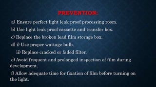 PREVENTION:
a) Ensure perfect light leak proof processing room.
b) Use light leak proof cassette and transfer box.
c) Replace the broken lead film storage box.
d) i) Use proper wattage bulb.
ii) Replace cracked or faded filter.
e) Avoid frequent and prolonged inspection of film during
development.
f) Allow adequate time for fixation of film before turning on
the light.
 