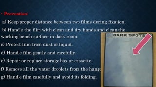 • Prevention:
a) Keep proper distance between two films during fixation.
b) Handle the film with clean and dry hands and clean the
working bench surface in dark room.
c) Protect film from dust or liquid.
d) Handle film gently and carefully.
e) Repair or replace storage box or cassette.
f) Remove all the water droplets from the hanger.
g) Handle film carefully and avoid its folding.
 