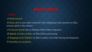 WHITE SPOTS
• Causes:
a) Pitted screen.
b) Dust, grit or any other material with radiopaque base present on film,
screens, grid or the animal.
c) Crescent marks due to folding of film before exposure.
d) Splash of water or fixer on film before processing.
e) Trapping of air bubbles on film's surface (air bells) during development.
f) Scratches on emulsion.
 