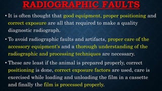 RADIOGRAPHIC FAULTS
• It is often thought that good equipment, proper positioning and
correct exposure are all that required to make a quality
diagnostic radiograph.
• To avoid radiographic faults and artifacts, proper care of the
accessory equipment's and a thorough understanding of the
radiographic and processing techniques are necessary.
• These are least if the animal is prepared properly, correct
positioning is done, correct exposure factors are used, care is
exercised while loading and unloading the film in a cassette
and finally the film is processed properly.
 
