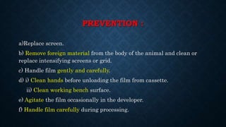 PREVENTION :
a)Replace screen.
b) Remove foreign material from the body of the animal and clean or
replace intensifying screens or grid.
c) Handle film gently and carefully.
d) i) Clean hands before unloading the film from cassette.
ii) Clean working bench surface.
e) Agitate the film occasionally in the developer.
f) Handle film carefully during processing.
 