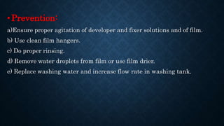 •Prevention:
a)Ensure proper agitation of developer and fixer solutions and of film.
b) Use clean film hangers.
c) Do proper rinsing.
d) Remove water droplets from film or use film drier.
e) Replace washing water and increase flow rate in washing tank.
 