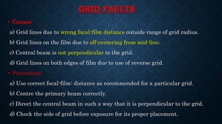 GRID FAULTS
• Causes:
a) Grid lines due to wrong focal-film distance outside range of grid radius.
b) Grid lines on the film due to off-centering from mid-line.
c) Central beam is not perpendicular to the grid.
d) Grid lines on both edges of film due to use of reverse grid.
• Prevention:
a) Use correct focal-film: distance as recommended for a particular grid.
b) Centre the primary beam correctly.
c) Direct the central beam in such a way that it is perpendicular to the grid.
d) Check the side of grid before exposure for its proper placement.
 