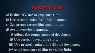 PREVENTION:
a) Reduce kV, mA or exposure time.
b) Use recommended focal-film distance.
c) Use proper screen-film combination.
d) Avoid over-development.
i) Adjust the temperature of developer.
ii) Use correct developing time.
iii) Use properly mixed and diluted developer.
iv) Avoid exposure of film to visible light.
 
