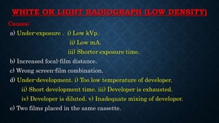 WHITE OR LIGHT RADIOGRAPH (LOW DENSITY)
Causes:
a) Under-exposure . i) Low kVp.
ii) Low mA.
iii) Shorter exposure time.
b) Increased focal-film distance.
c) Wrong screen-film combination.
d) Under-development. i) Too low temperature of developer.
ii) Short development time. iii) Developer is exhausted.
iv) Developer is diluted. v) Inadequate mixing of developer.
e) Two films placed in the same cassette.
 