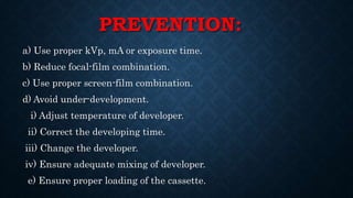 PREVENTION:
a) Use proper kVp, mA or exposure time.
b) Reduce focal-film combination.
c) Use proper screen-film combination.
d) Avoid under-development.
i) Adjust temperature of developer.
ii) Correct the developing time.
iii) Change the developer.
iv) Ensure adequate mixing of developer.
e) Ensure proper loading of the cassette.
 