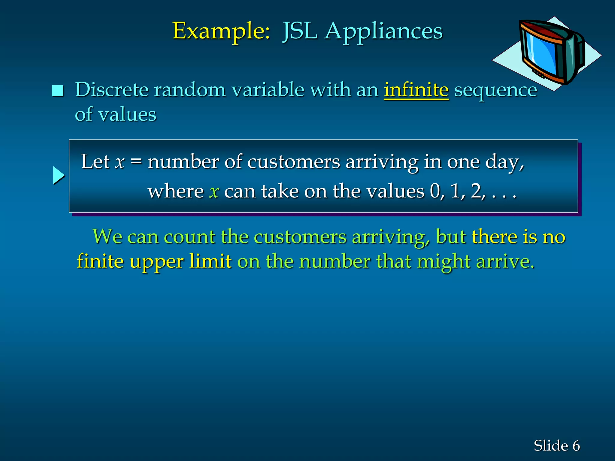 6Slide
Let x = number of customers arriving in one day,
where x can take on the values 0, 1, 2, . . .
Example: JSL Appliances
 Discrete random variable with an infinite sequence
of values
We can count the customers arriving, but there is no
finite upper limit on the number that might arrive.
 
