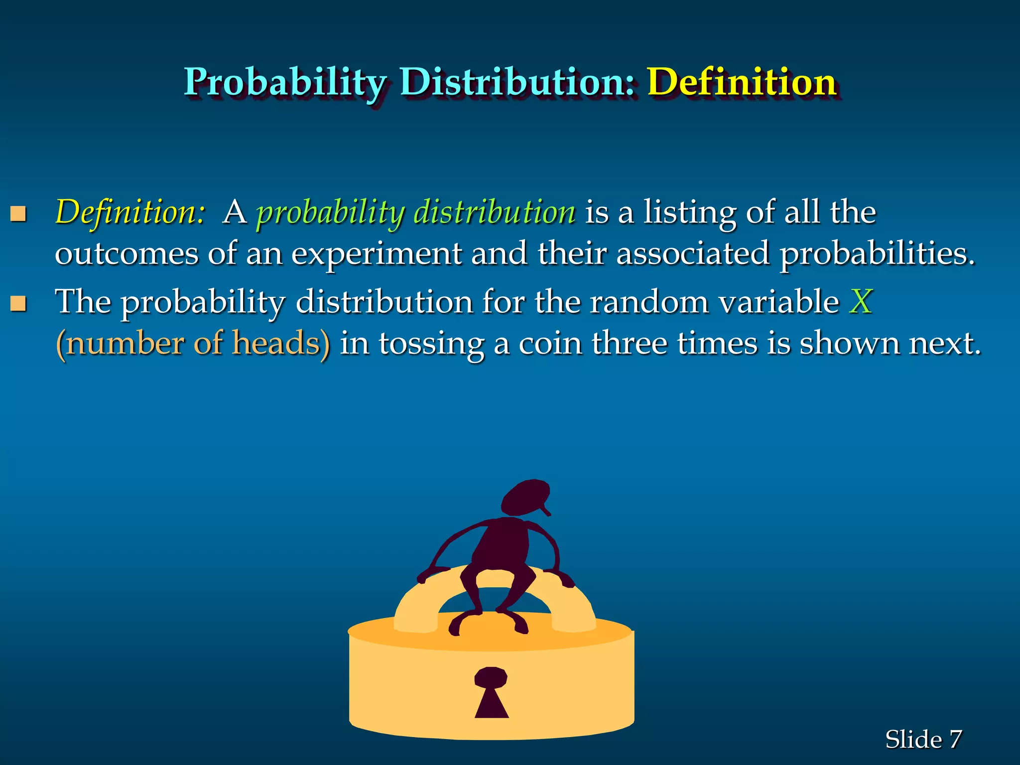 7Slide
Probability Distribution: Definition
 Definition: A probability distribution is a listing of all the
outcomes of an experiment and their associated probabilities.
 The probability distribution for the random variable X
(number of heads) in tossing a coin three times is shown next.
 