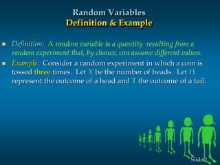 1Slide
Random Variables
Definition & Example
 Definition: A random variable is a quantity resulting from a
random experiment that, by chance, can assume different values.
 Example: Consider a random experiment in which a coin is
tossed three times. Let X be the number of heads. Let H
represent the outcome of a head and T the outcome of a tail.
 