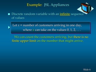6Slide
Let x = number of customers arriving in one day,
where x can take on the values 0, 1, 2, . . .
Example: JSL Appliances
 Discrete random variable with an infinite sequence
of values
We can count the customers arriving, but there is no
finite upper limit on the number that might arrive.
 