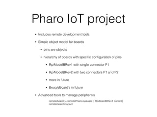 Pharo IoT project
• Includes remote development tools
• Simple object model for boards
• pins are objects
• hierarchy of boards with speciﬁc conﬁguration of pins
• RpiModelBRev1 with single connector P1
• RpiModelBRev2 with two connectors P1 and P2
• more in future
• BeagleBoard’s in future
• Advanced tools to manage peripherals
remoteBoard := remotePharo evaluate: [ RpiBoardBRev1 current].
remoteBoard inspect
 