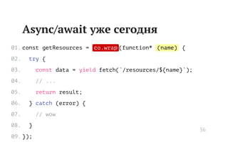 co.wrap (name)
// ...
// wow
Async/await уже сегодня
const getResources = (function* {
try {
const data = yield fetch(`/resources/${name}`);
return result;
} catch (error) {
}
});
01.
02.
03.
04.
05.
06.
07.
08.
09.
36
 
