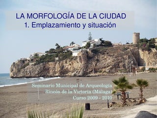LA MORFOLOGÍA DE LA CIUDAD 1. Emplazamiento y situación Seminario Municipal de Arqueología Rincón de la Victoria (Málaga) Curso 2009 - 2010 