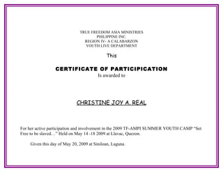 TRUE FREEDOM ASIA MINISTRIES
                                     PHILIPPINE INC.
                                REGION IV- A CALABARZON
                                YOUTH LIVE DEPARTMENT

                                            This

                 CERTIFICATE OF PARTICIPICATION
                            Is awarded to




                            CHRISTINE JOY A. REAL



For her active participation and involvement in the 2009 TF-AMPI SUMMER YOUTH CAMP “Set
Free to be slaved…” Held on May 14 -18 2009 at Llavac, Quezon.

    Given this day of May 20, 2009 at Siniloan, Laguna.
 