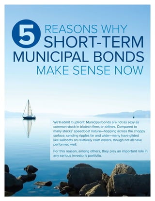 REASONS WHY
5
MUNICIPAL BONDS
MAKE SENSE NOW
We’ll admit it upfront: Municipal bonds are not as sexy as
common stock in biotech firms or airlines. Compared to
many stocks’ speedboat nature—hopping across the choppy
surface, sending ripples far and wide—many have glided
like sailboats on relatively calm waters, though not all have
performed well.
For this reason, among others, they play an important role in
any serious investor’s portfolio.
SHORT-TERM
 