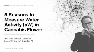 5 Reasons to
Measure Water
Activity (aW) in
Cannabis Flower
And Why Moisture Content or
Loss of Drying Isn’t Useful At All
*
© 2020 Benjamin Patock
C A N N A B I S K N O W L E D G E
© 2 0 2 0 B E N J A M I N P A T O C K
 