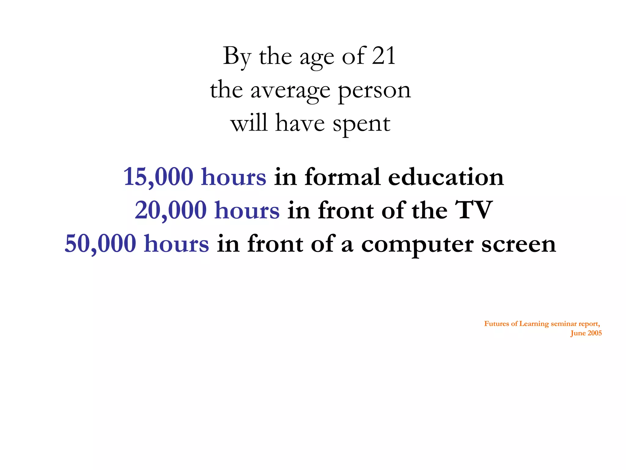 By the age of 21 the average person will have spent 15,000 hours in formal education 20,000 hours in front of the TV 50,000 hours in front of a computer screen Futures of Learning seminar report, June 2005