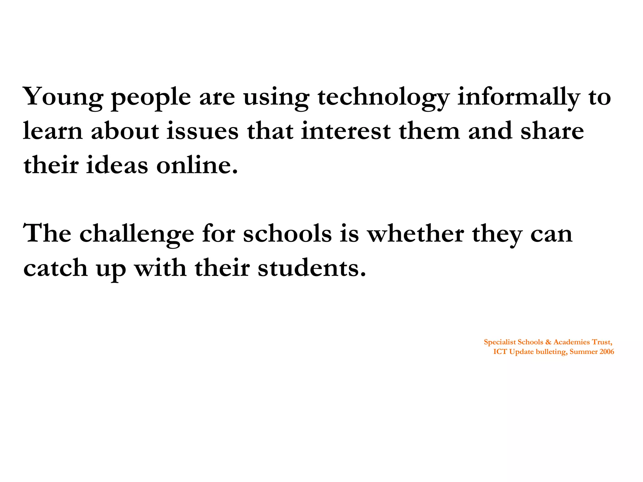 Young people are using technology informally to learn about issues that interest them and share their ideas online. The challenge for schools is whether they can catch up with their students. Specialist Schools & Academies Trust, ICT Update bulleting, Summer 2006