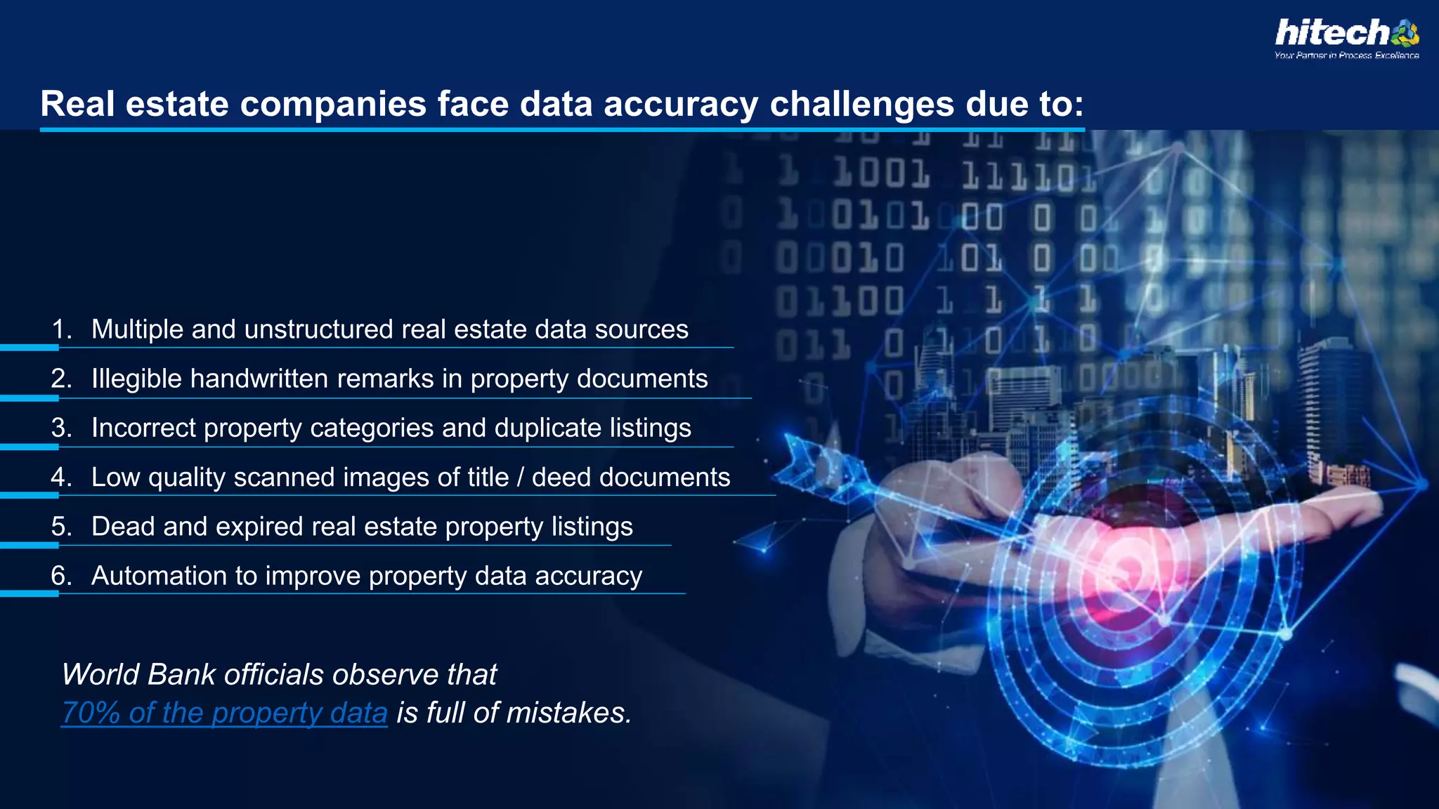 Real estate companies face data accuracy challenges due to:
1. Multiple and unstructured real estate data sources
2. Illegible handwritten remarks in property documents
3. Incorrect property categories and duplicate listings
4. Low quality scanned images of title / deed documents
5. Dead and expired real estate property listings
6. Automation to improve property data accuracy
World Bank officials observe that
70% of the property data is full of mistakes.
 