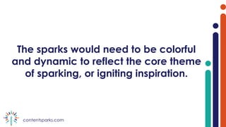 contentsparks.com
The sparks would need to be colorful
and dynamic to reflect the core theme
of sparking, or igniting inspiration.
 