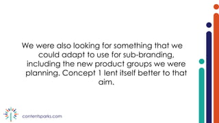contentsparks.com
We were also looking for something that we
could adapt to use for sub-branding,
including the new product groups we were
planning. Concept 1 lent itself better to that
aim.
 