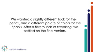 contentsparks.com
We wanted a slightly different look for the
pencil, and a different palate of colors for the
sparks. After a few rounds of tweaking, we
settled on the final version.
 