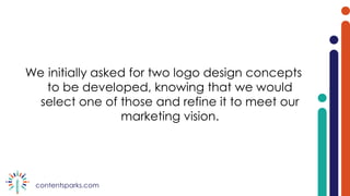 contentsparks.com
We initially asked for two logo design concepts
to be developed, knowing that we would
select one of those and refine it to meet our
marketing vision.
 