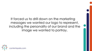 contentsparks.com
It forced us to drill down on the marketing
messages we wanted our logo to represent,
including the personality of our brand and the
image we wanted to portray.
 