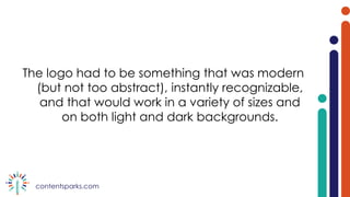 contentsparks.com
The logo had to be something that was modern
(but not too abstract), instantly recognizable,
and that would work in a variety of sizes and
on both light and dark backgrounds.
 