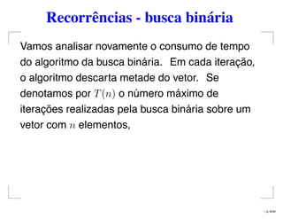 Recorrências - busca binária
Vamos analisar novamente o consumo de tempo
do algoritmo da busca binária. Em cada iteração,
o algoritmo descarta metade do vetor. Se
denotamos por T(n) o número máximo de
iterações realizadas pela busca binária sobre um
vetor com n elementos,
– p. 6/44
 