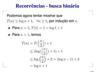 Recorrências - busca binária
Podemos agora tentar mostrar que
T(n) ≤ log n + 1, ∀n ≥ 1, por indução em n.
Para n = 1, T(1) = 1 = log 1 + 1
Para n > 1, temos
T(n) = T(
n
2
) + 1
≤ (log(
n
2
) + 1) + 1
≤ log
n
2
+ 2 = (log n − 1) + 2
= log n + 1
– p. 8/44
 