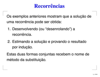 Recorrências
Os exemplos anteriores mostram que a solução de
uma recorrência pode ser obtida:
1. Desenvolvendo (ou “desenrolando”) a
recorrência.
2. Estimando a solução e provando o resultado
por indução.
Estas duas formas conjuntas recebem o nome de
método da substituição.
– p. 15/44
 