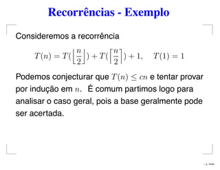Recorrências - Exemplo
Consideremos a recorrência
T(n) = T(
n
2
) + T(
n
2
) + 1, T(1) = 1
Podemos conjecturar que T(n) ≤ cn e tentar provar
por indução em n. É comum partimos logo para
analisar o caso geral, pois a base geralmente pode
ser acertada.
– p. 16/44
 