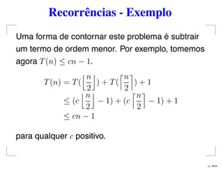 Recorrências - Exemplo
Uma forma de contornar este problema é subtrair
um termo de ordem menor. Por exemplo, tomemos
agora T(n) ≤ cn − 1.
T(n) = T(
n
2
) + T(
n
2
) + 1
≤ (c
n
2
− 1) + (c
n
2
− 1) + 1
≤ cn − 1
para qualquer c positivo.
– p. 18/44
 