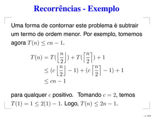 Recorrências - Exemplo
Uma forma de contornar este problema é subtrair
um termo de ordem menor. Por exemplo, tomemos
agora T(n) ≤ cn − 1.
T(n) = T(
n
2
) + T(
n
2
) + 1
≤ (c
n
2
− 1) + (c
n
2
− 1) + 1
≤ cn − 1
para qualquer c positivo. Tomando c = 2, temos
T(1) = 1 ≤ 2(1) − 1. Logo, T(n) ≤ 2n − 1.
– p. 18/44
 