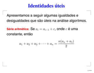 Identidades úteis
Apresentamos a seguir algumas igualdades e
desigualdades que são úteis na análise algoritmos.
S´erie aritm´etica: Se ai = ai−1 + c, onde c é uma
constante, então
a1 + a2 + a3 + · · · + an =
n(an + a1)
2
– p. 21/44
 