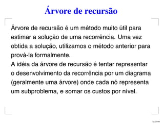 Árvore de recursão
Árvore de recursão é um método muito útil para
estimar a solução de uma recorrência. Uma vez
obtida a solução, utilizamos o método anterior para
prová-la formalmente.
A idéia da árvore de recursão é tentar representar
o desenvolvimento da recorrência por um diagrama
(geralmente uma árvore) onde cada nó representa
um subproblema, e somar os custos por nível.
– p. 27/44
 