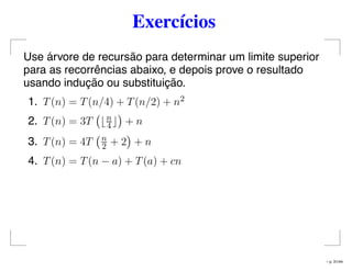 Exercícios
Use árvore de recursão para determinar um limite superior
para as recorrências abaixo, e depois prove o resultado
usando indução ou substituição.
1. T(n) = T(n/4) + T(n/2) + n2
2. T(n) = 3T n
4 + n
3. T(n) = 4T n
2 + 2 + n
4. T(n) = T(n − a) + T(a) + cn
– p. 31/44
 