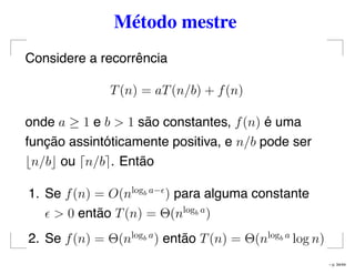 Método mestre
Considere a recorrência
T(n) = aT(n/b) + f(n)
onde a ≥ 1 e b > 1 são constantes, f(n) é uma
função assintóticamente positiva, e n/b pode ser
n/b ou n/b . Então
1. Se f(n) = O(nlogb a−
) para alguma constante
> 0 então T(n) = Θ(nlogb a
)
2. Se f(n) = Θ(nlogb a
) então T(n) = Θ(nlogb a
log n)
– p. 34/44
 