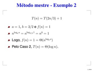 Método mestre - Exemplo 2
T(n) = T(2n/3) + 1
a = 1, b = 3/2 e f(n) = 1
nlogb a
= nlog3/2 1
= n0
= 1
Logo, f(n) = 1 = Θ(nlogb a
)
Pelo Caso 2, T(n) = Θ(log n).
– p. 38/44
 