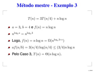 Método mestre - Exemplo 3
T(n) = 3T(n/4) + n log n
a = 3, b = 4 e f(n) = n log n
nlogb a
= nlog4 3
Logo, f(n) = n log n = Ω(nlog4 3+
)
af(n/b) = 3(n/4) log(n/4) ≤ (3/4)n log n
Pelo Caso 3, T(n) = Θ(n log n).
– p. 39/44
 