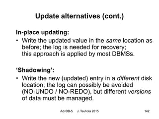 AdvDB-5 J. Teuhola 2015 142
Update alternatives (cont.)
In-place updating:
• Write the updated value in the same location as
before; the log is needed for recovery;
this approach is applied by most DBMSs.
‘Shadowing’:
• Write the new (updated) entry in a different disk
location; the log can possibly be avoided
(NO-UNDO / NO-REDO), but different versions
of data must be managed.
 
