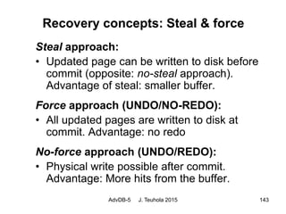 AdvDB-5 J. Teuhola 2015 143
Recovery concepts: Steal & force
Steal approach:
• Updated page can be written to disk before
commit (opposite: no-steal approach).
Advantage of steal: smaller buffer.
Force approach (UNDO/NO-REDO):
• All updated pages are written to disk at
commit. Advantage: no redo
No-force approach (UNDO/REDO):
• Physical write possible after commit.
Advantage: More hits from the buffer.
 