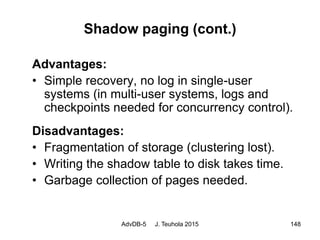 AdvDB-5 J. Teuhola 2015 148
Shadow paging (cont.)
Advantages:
• Simple recovery, no log in single-user
systems (in multi-user systems, logs and
checkpoints needed for concurrency control).
Disadvantages:
• Fragmentation of storage (clustering lost).
• Writing the shadow table to disk takes time.
• Garbage collection of pages needed.
 